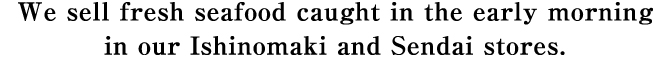 We sell fresh seafood caught in the early morning in our Ishinomaki and Sendai stores.
